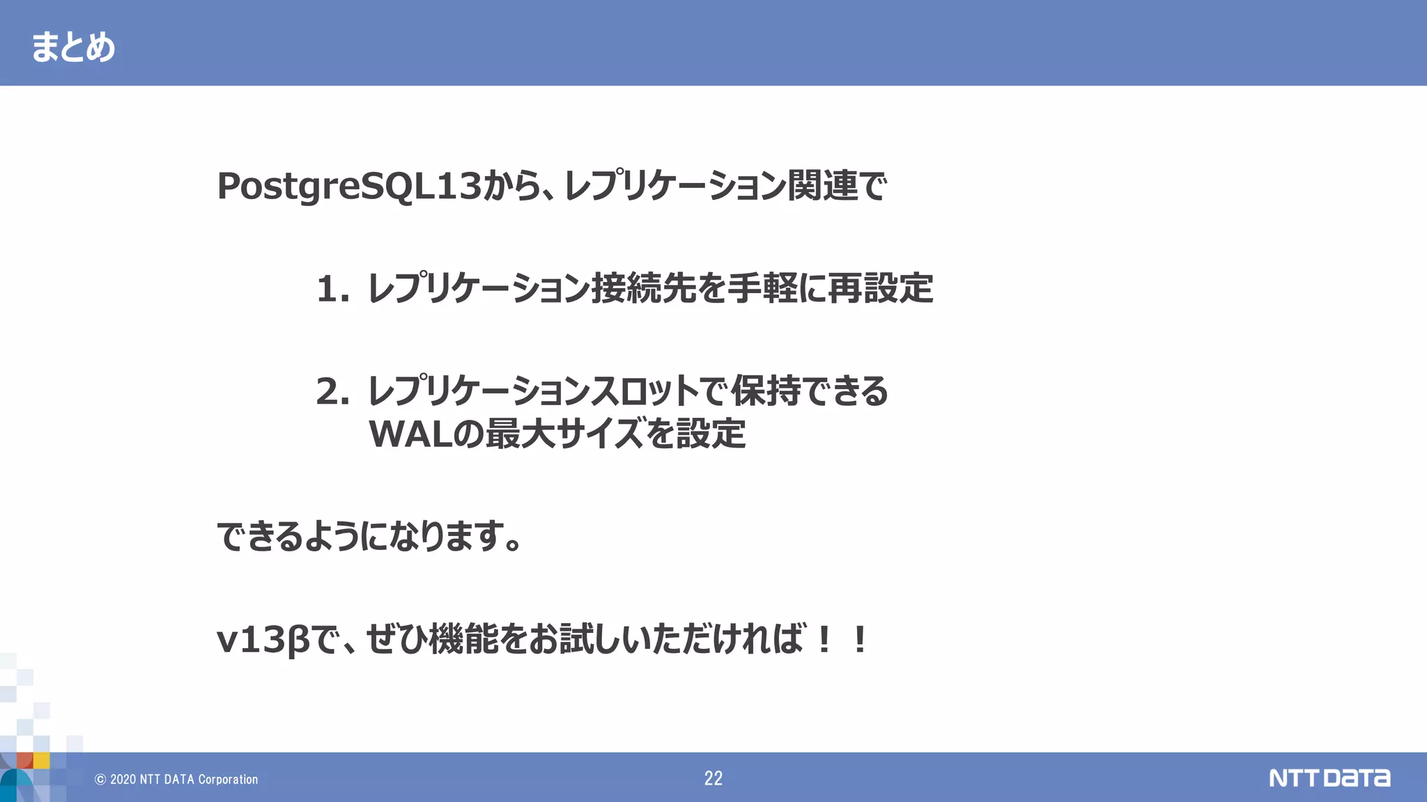 © 2020 NTT DATA Corporation 22
まとめ
PostgreSQL13から、レプリケーション関連で
1. レプリケーション接続先を手軽に再設定
2. レプリケーションスロットで保持できる
WALの最大サイズを設定
できるようになります。
v13βで、ぜひ機能をお試しいただければ！！
 