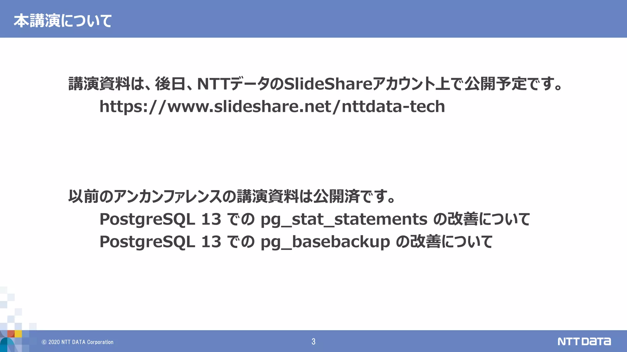 © 2020 NTT DATA Corporation 3
本講演について
講演資料は、後日、NTTデータのSlideShareアカウント上で公開予定です。
https://www.slideshare.net/nttdata-tech
以前のアンカンファレンスの講演資料は公開済です。
PostgreSQL 13 での pg_stat_statements の改善について
PostgreSQL 13 での pg_basebackup の改善について
 