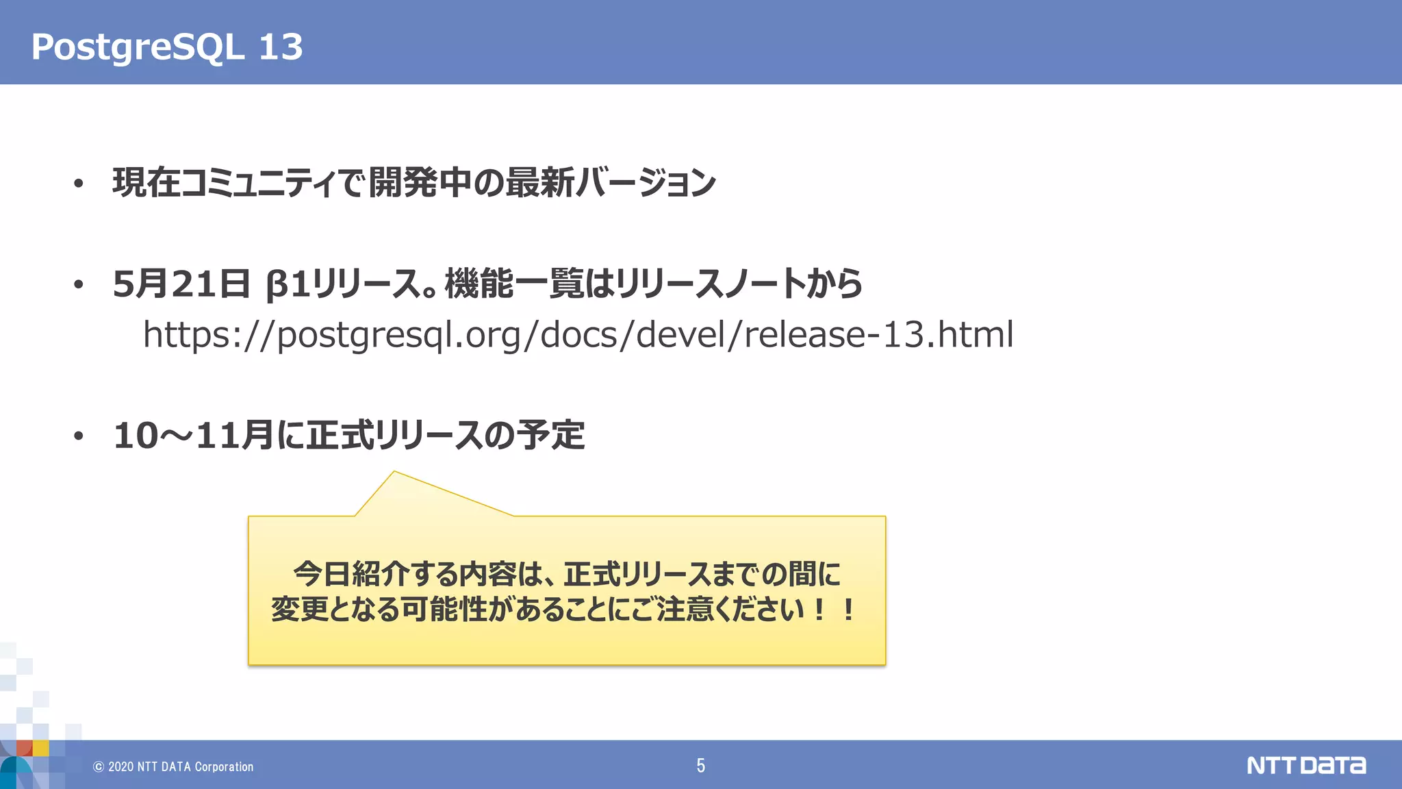 © 2020 NTT DATA Corporation 5
PostgreSQL 13
• 現在コミュニティで開発中の最新バージョン
• 5月21日 β1リリース。機能一覧はリリースノートから
https://postgresql.org/docs/devel/release-13.html
• 10～11月に正式リリースの予定
今日紹介する内容は、正式リリースまでの間に
変更となる可能性があることにご注意ください！！
 