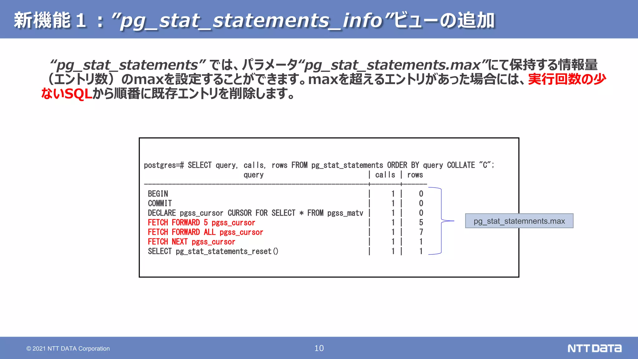 10
© 2021 NTT DATA Corporation
新機能１：”pg_stat_statements_info”ビューの追加
“pg_stat_statements” では、パラメータ“pg_stat_statements.max”にて保持する情報量
（エントリ数）のmaxを設定することができます。maxを超えるエントリがあった場合には、実行回数の少
ないSQLから順番に既存エントリを削除します。
postgres=# SELECT query, calls, rows FROM pg_stat_statements ORDER BY query COLLATE "C";
query | calls | rows
--------------------------------------------------------+-------+------
BEGIN | 1 | 0
COMMIT | 1 | 0
DECLARE pgss_cursor CURSOR FOR SELECT * FROM pgss_matv | 1 | 0
FETCH FORWARD 5 pgss_cursor | 1 | 5
FETCH FORWARD ALL pgss_cursor | 1 | 7
FETCH NEXT pgss_cursor | 1 | 1
SELECT pg_stat_statements_reset() | 1 | 1
pg_stat_statemnents.max
 