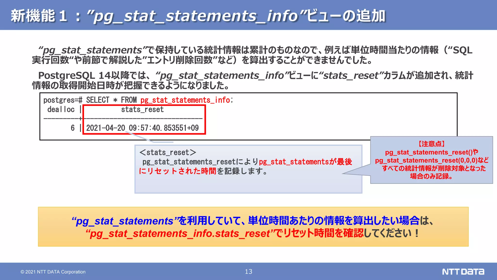 13
© 2021 NTT DATA Corporation
新機能１：”pg_stat_statements_info”ビューの追加
“pg_stat_statements”で保持している統計情報は累計のものなので、例えば単位時間当たりの情報（“SQL
実行回数“や前節で解説した”エントリ削除回数”など）を算出することができませんでした。
PostgreSQL 14以降では、 “pg_stat_statements_info”ビューに“stats_reset”カラムが追加され、統計
情報の取得開始日時が把握できるようになりました。
postgres=# SELECT * FROM pg_stat_statements_info;
dealloc | stats_reset
---------+-------------------------------
6 | 2021-04-20 09:57:40.853551+09
“pg_stat_statements”を利用していて、単位時間あたりの情報を算出したい場合は、
“pg_stat_statements_info.stats_reset”でリセット時間を確認してください！
＜stats_reset＞
pg_stat_statements_resetによりpg_stat_statementsが最後
にリセットされた時間を記録します。
【注意点】
pg_stat_statements_reset()や
pg_stat_statements_reset(0,0,0)など
すべての統計情報が削除対象となった
場合のみ記録。
 