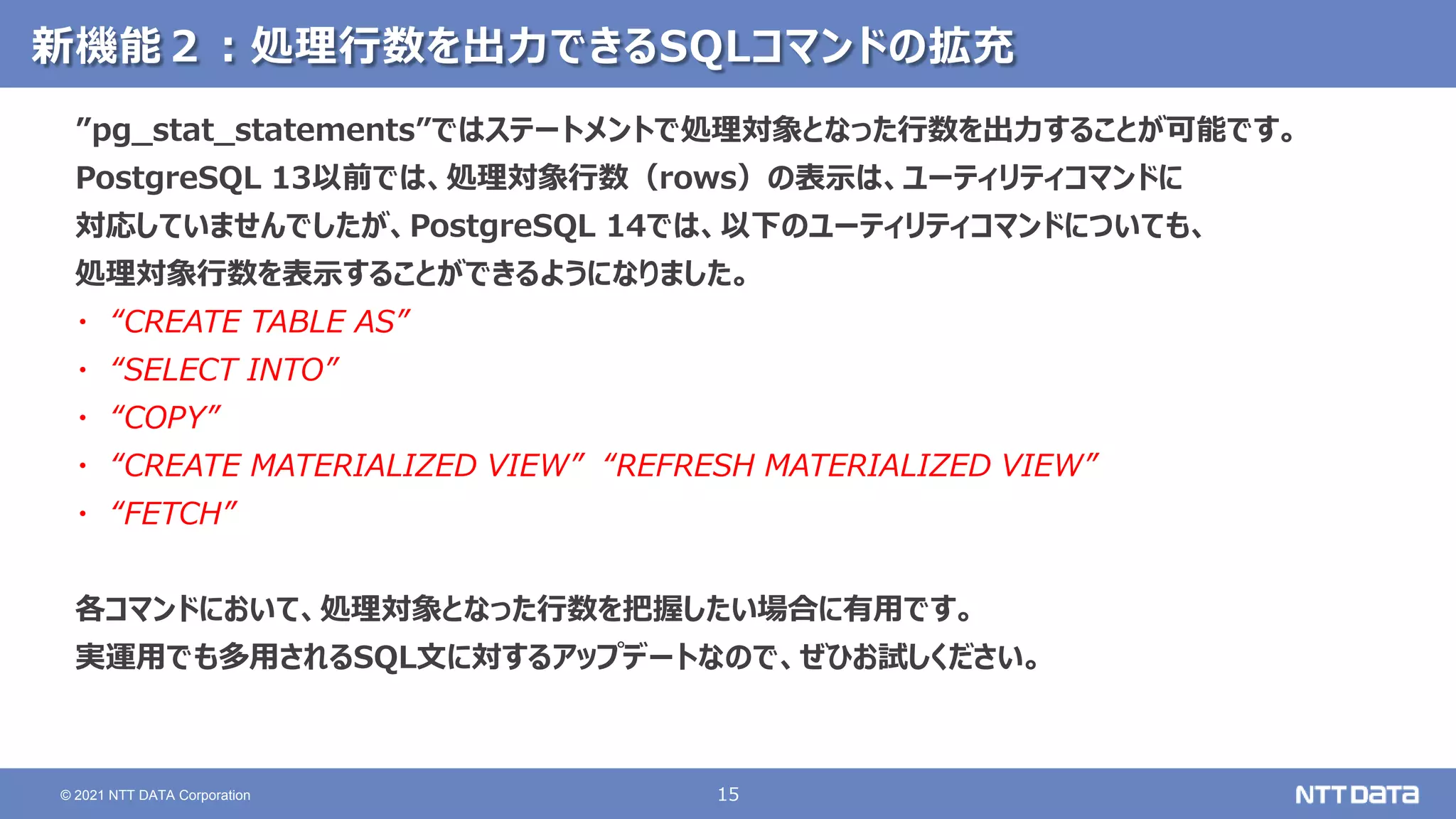 15
© 2021 NTT DATA Corporation
新機能２：処理行数を出力できるSQLコマンドの拡充
”pg_stat_statements”ではステートメントで処理対象となった行数を出力することが可能です。
PostgreSQL 13以前では、処理対象行数（rows）の表示は、ユーティリティコマンドに
対応していませんでしたが、PostgreSQL 14では、以下のユーティリティコマンドについても、
処理対象行数を表示することができるようになりました。
・ “CREATE TABLE AS”
・ “SELECT INTO”
・ “COPY”
・ “CREATE MATERIALIZED VIEW” “REFRESH MATERIALIZED VIEW”
・ “FETCH”
各コマンドにおいて、処理対象となった行数を把握したい場合に有用です。
実運用でも多用されるSQL文に対するアップデートなので、ぜひお試しください。
 