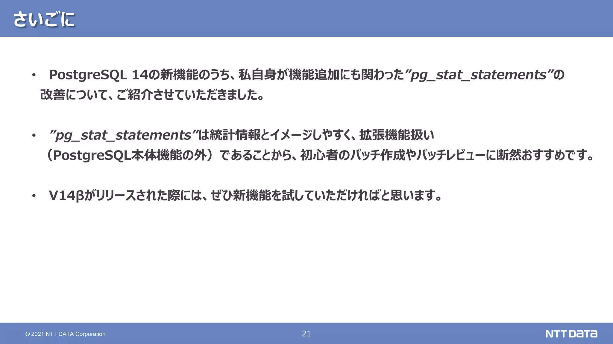 21
© 2021 NTT DATA Corporation
さいごに
• PostgreSQL 14の新機能のうち、私自身が機能追加にも関わった”pg_stat_statements”の
改善について、ご紹介させていただきました。
• ”pg_stat_statements”は統計情報とイメージしやすく、拡張機能扱い
（PostgreSQL本体機能の外）であることから、初心者のパッチ作成やパッチレビューに断然おすすめです。
• V14βがリリースされた際には、ぜひ新機能を試していただければと思います。
 