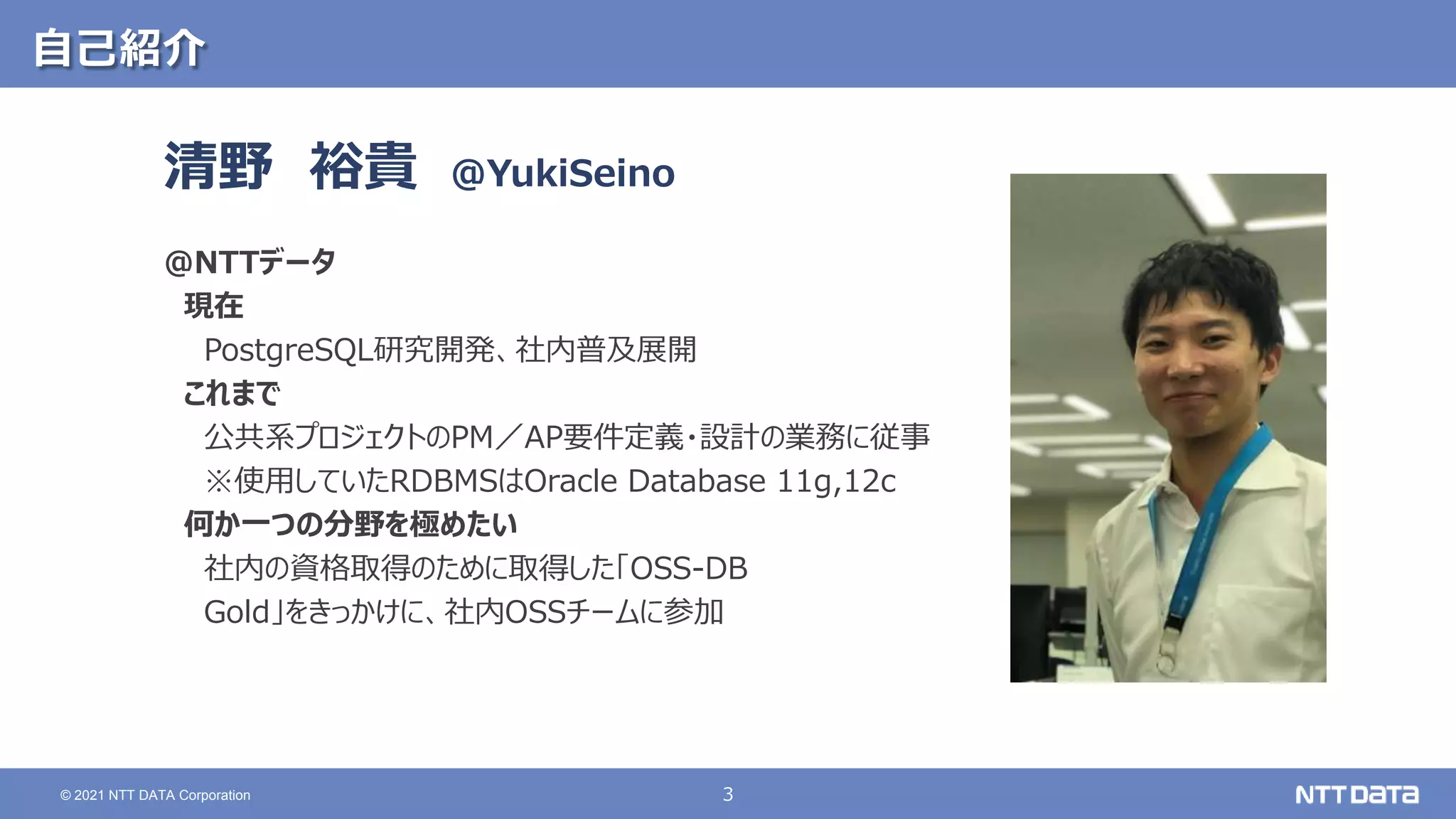 3
© 2021 NTT DATA Corporation
自己紹介
清野 裕貴
＠NTTデータ
現在
PostgreSQL研究開発、社内普及展開
これまで
公共系プロジェクトのPM／AP要件定義・設計の業務に従事
※使用していたRDBMSはOracle Database 11g,12c
何か一つの分野を極めたい
社内の資格取得のために取得した「OSS-DB
Gold」をきっかけに、社内OSSチームに参加
@YukiSeino
 