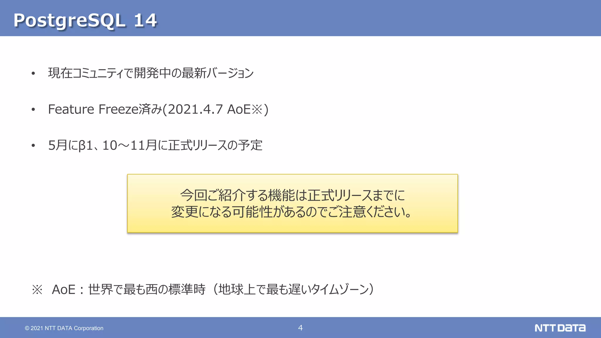 4
© 2021 NTT DATA Corporation
PostgreSQL 14
• 現在コミュニティで開発中の最新バージョン
• Feature Freeze済み(2021.4.7 AoE※)
• 5月にβ1、10～11月に正式リリースの予定
※ AoE：世界で最も西の標準時（地球上で最も遅いタイムゾーン）
今回ご紹介する機能は正式リリースまでに
変更になる可能性があるのでご注意ください。
 