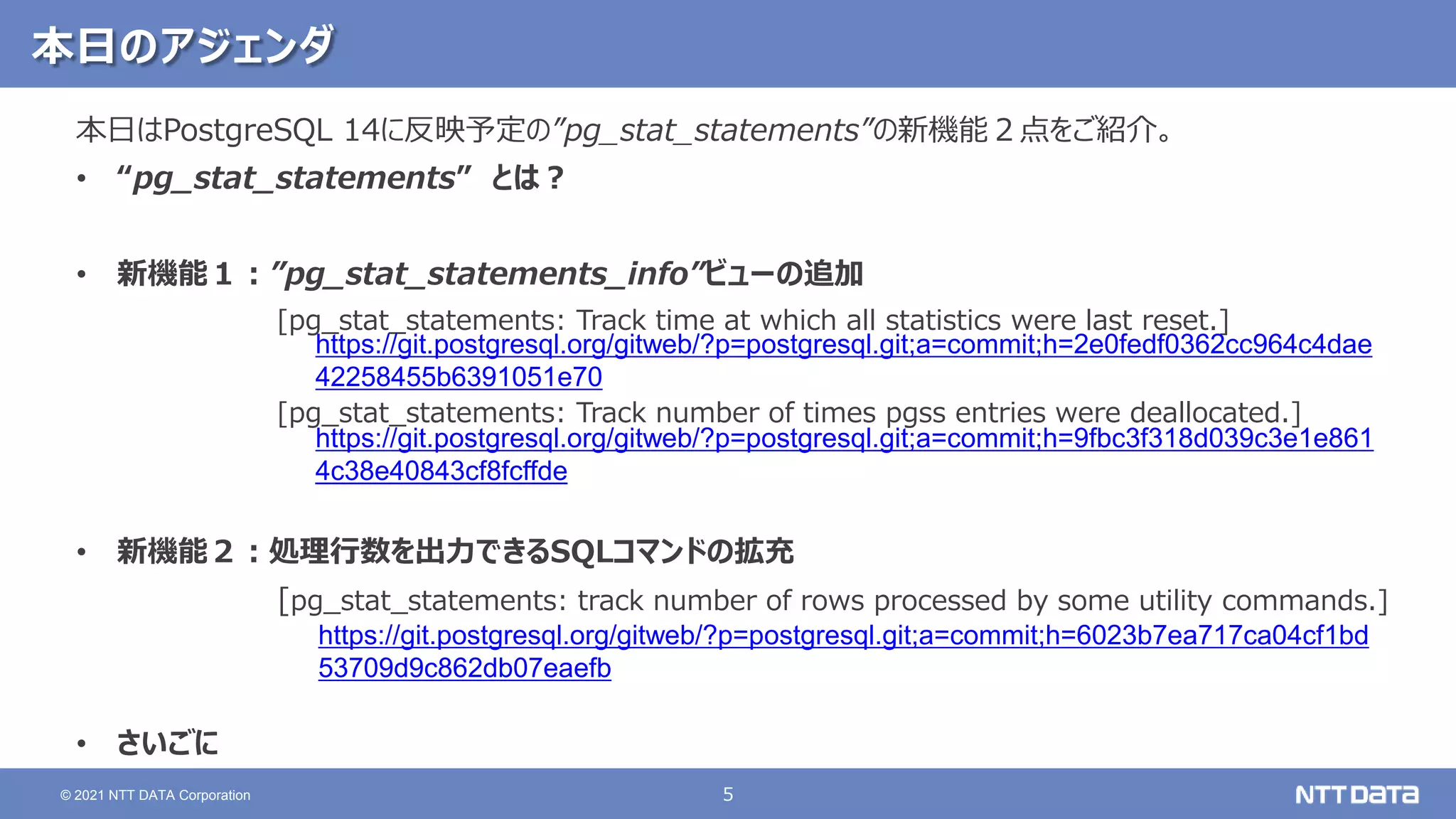 5
© 2021 NTT DATA Corporation
本日のアジェンダ
本日はPostgreSQL 14に反映予定の”pg_stat_statements”の新機能２点をご紹介。
• “pg_stat_statements” とは？
• 新機能１：”pg_stat_statements_info”ビューの追加
[pg_stat_statements: Track time at which all statistics were last reset.]
[pg_stat_statements: Track number of times pgss entries were deallocated.]
• 新機能２：処理行数を出力できるSQLコマンドの拡充
[pg_stat_statements: track number of rows processed by some utility commands.]
• さいごに
https://git.postgresql.org/gitweb/?p=postgresql.git;a=commit;h=6023b7ea717ca04cf1bd
53709d9c862db07eaefb
https://git.postgresql.org/gitweb/?p=postgresql.git;a=commit;h=2e0fedf0362cc964c4dae
42258455b6391051e70
https://git.postgresql.org/gitweb/?p=postgresql.git;a=commit;h=9fbc3f318d039c3e1e861
4c38e40843cf8fcffde
 