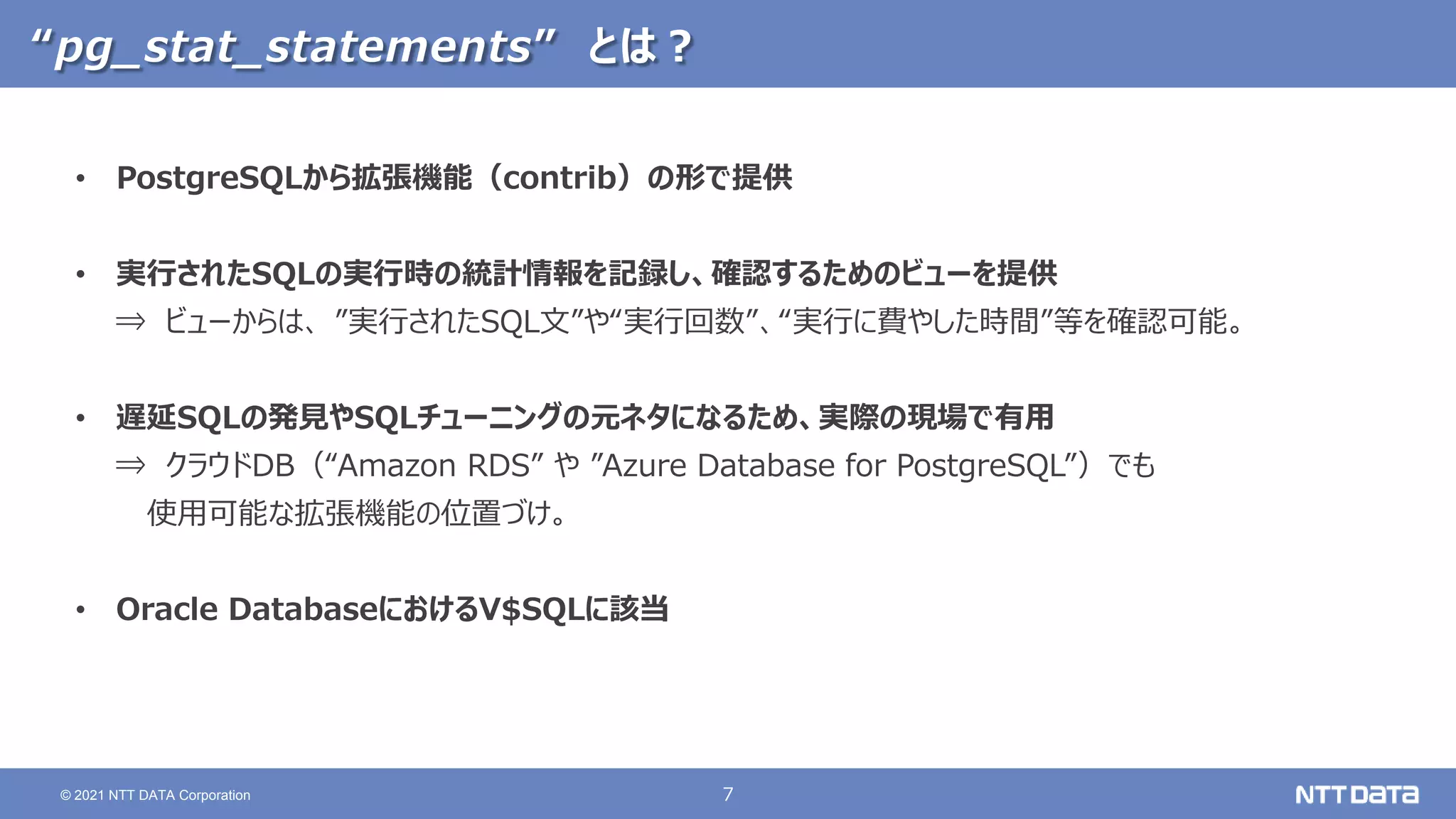 7
© 2021 NTT DATA Corporation
“pg_stat_statements” とは？
• PostgreSQLから拡張機能（contrib）の形で提供
• 実行されたSQLの実行時の統計情報を記録し、確認するためのビューを提供
⇒ ビューからは、 ”実行されたSQL文”や“実行回数”、“実行に費やした時間”等を確認可能。
• 遅延SQLの発見やSQLチューニングの元ネタになるため、実際の現場で有用
⇒ クラウドDB（“Amazon RDS” や ”Azure Database for PostgreSQL”）でも
使用可能な拡張機能の位置づけ。
• Oracle DatabaseにおけるV$SQLに該当
 