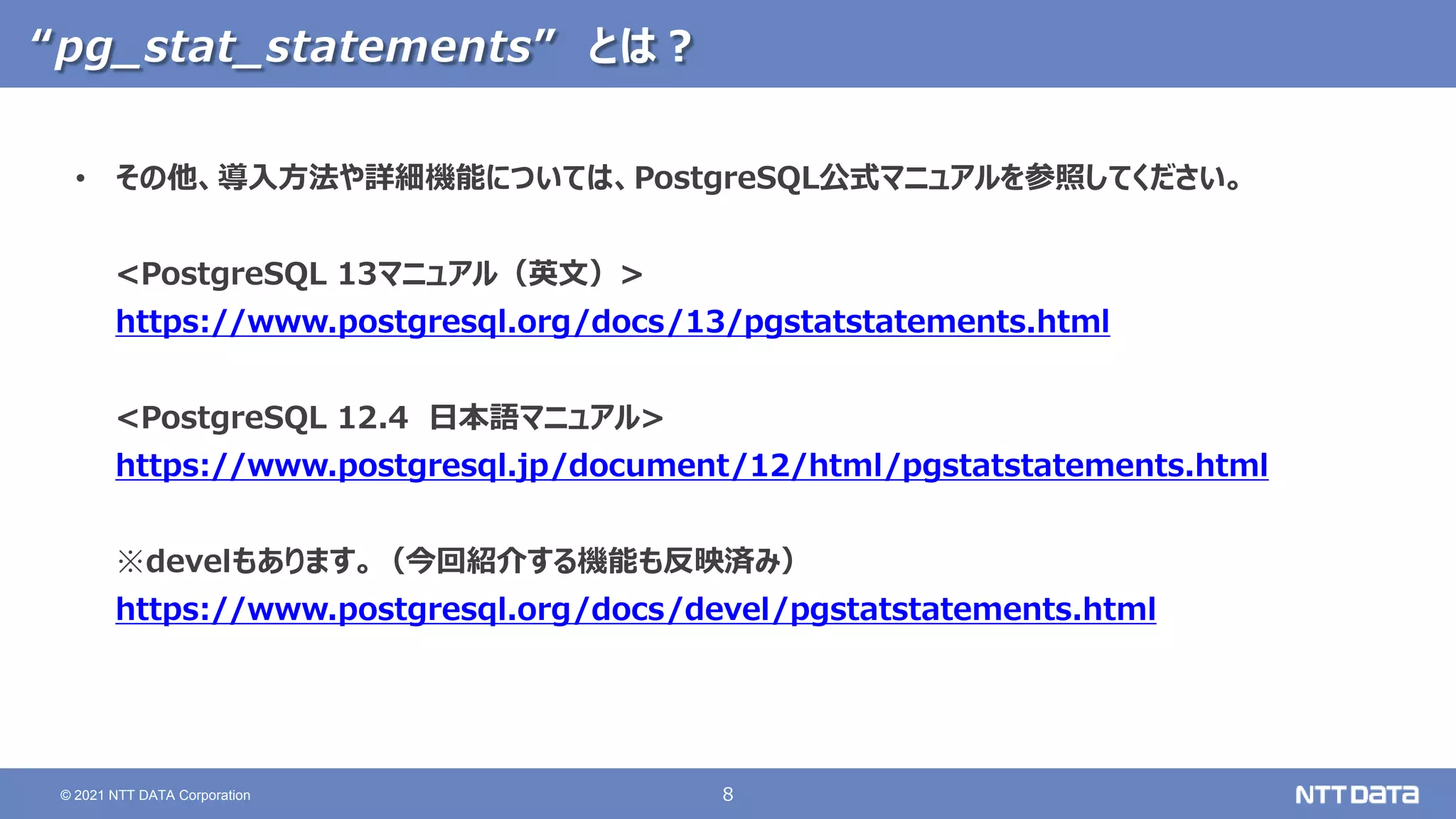 8
© 2021 NTT DATA Corporation
“pg_stat_statements” とは？
• その他、導入方法や詳細機能については、PostgreSQL公式マニュアルを参照してください。
<PostgreSQL 13マニュアル（英文）>
https://www.postgresql.org/docs/13/pgstatstatements.html
<PostgreSQL 12.4 日本語マニュアル>
https://www.postgresql.jp/document/12/html/pgstatstatements.html
※develもあります。（今回紹介する機能も反映済み）
https://www.postgresql.org/docs/devel/pgstatstatements.html
 