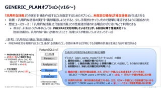 © 2024 NTT DATA Group Corporation 10
GENERIC_PLANオプション(v16～)
「汎用的な計画」での実行計画を作成することを指定するためのオプション。未指定の場合は「独自計画」が生成される
• 背景：汎用的な計画の実行計画を確認しようとすると、少し手間がかかっていたので簡単に確認できるように追加された
• 想定ユースケース：「汎用的な計画」と「独自計画」での性能差が疑われる場合の切り分けなどで利用できる
➢ 例えば、よくあるトラブル事例としては、PREPARE文を利用しているクエリが、6回目以降で性能劣化する
（独自計画から、汎用的な計画に切り替わったことで、処理コストが増加してしまったというケース）
（参考）「汎用的な計画」と「独自計画」とは
• PREPARE文を利用するときに生成される計画のこと。引数の条件などが同じでも2種類の計画が生成される可能性がある
-- PREPARE文でクエリをキャッシュ
-- (パラメータとして指定できる)
=# PREPARE pfunc (int) AS
SELECT * FROM users u
WHERE u.id=$1;
-- クエリを実行
=# EXECUTE pfunc(101);
PostgreSQLサーバ
Parser(※)
Analyzer(※)
Planner
Executor
※PREPARE文の場合
構文解析をスキップできる
クエリ処理
生成される可能性がある実行計画は2種類
デフォルト（plan_cache_modeパラメータ=auto）の場合
1. 最初の5回は、①独自計画が採用される
2. 6回目で、①独自計画(5回分)と②汎用計画のコストを比較して、その後の計画を決定
3. 6回目からは、決まった計画だけが利用される
① 独自計画：実行計画は最適. ただ、パラメータ値ごとに生成するオーバヘッドあり
SELECT * FROM users u WHERE u.id = 101; ← パラメータ値を考慮した計画
② 汎用的な計画：実行計画の生成コストなし. ただ、パラメータ値によっては最適でないかも
SELECT * FROM users u WHERE u.id = $1; ← パラメータ値を考慮しない計画
 