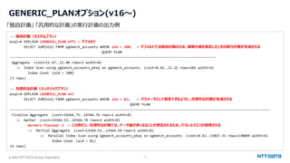 © 2024 NTT DATA Group Corporation 11
GENERIC_PLANオプション(v16～)
-- 独自計画（カスタムプラン）
psql=# EXPLAIN (GENERIC_PLAN off) ← デフォルト
SELECT SUM(bid) FROM pgbench_accounts WHERE aid < 100; ← デフォルトでは独自計画のため、実際の値を指定したときの実行計画が生成される
QUERY PLAN
-------------------------------------------------------------------------------------------------------
Aggregate (cost=11.47..11.48 rows=1 width=8)
-> Index Scan using pgbench_accounts_pkey on pgbench_accounts (cost=0.42..11.21 rows=102 width=4)
Index Cond: (aid < 100)
(3 rows)
-- 汎用的な計画（ジェネリックプラン）
psql=# EXPLAIN (GENERIC_PLAN on)
SELECT SUM(bid) FROM pgbench_accounts WHERE aid < $1; ← パラメータとして指定できるように。汎用的な計画が生成される
QUERY PLAN
----------------------------------------------------------------------------------------------------------------------------- -----
Finalize Aggregate (cost=14364.75..14364.76 rows=1 width=8)
-> Gather (cost=14364.53..14364.74 rows=2 width=8)
Workers Planned: 2 ← この例だと、汎用的な計画では、データ量が多くなることが想定されるため、パラレルクエリが採用される
-> Partial Aggregate (cost=13364.53..13364.54 rows=1 width=8)
-> Parallel Index Scan using pgbench_accounts_pkey on pgbench_accounts (cost=0.42..13017.31 rows=138889 width=4)
Index Cond: (aid < $1)
(6 rows)
「独自計画」 「汎用的な計画」の実行計画の出力例
 