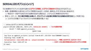 © 2024 NTT DATA Group Corporation 12
SERIALIZEオプション(v17)
クエリ結果をクライアントに応答する前のシリアライズ時間、シリアライズ後のサイズを出力するオプション
• 背景: 処理時間の大部分をシリアライズ時間が占めるケースがあり、解析をしやすくするために追加された
➢ 特定のデータ型やTOASTされた結果が含まれる場合など、シリアライズに時間がかかりやすい
• 想定ユースケース: クエリ実行時間と比較して、クライアントへの応答に時間がかかる場合の切り分けとして利用できる
➢ シリアライズが遅い? or クライアントへのNW通信が遅い? など
-- SERIALIZEオプションを付与した時の実行例
psql=# EXPLAIN (ANALYZE, COSTS off, SERIALIZE BINARY) ← TEXTも指定可能
SELECT * FROM pgbench_accounts;
QUERY PLAN
--------------------------------------------------------------------------------
Seq Scan on pgbench_accounts (actual time=0.027..219.814 rows=1000000 loops=1)
Planning Time: 0.089 ms
Serialization: time=1059.206 ms output=111329kB format=binary ← 時間、出力サイズ、出力フォーマット
Execution Time: 1369.677 ms ← このケースだと実行時間の約80%がシリアライズ時間
(4 rows)
 