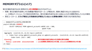 © 2024 NTT DATA Group Corporation 13
MEMORYオプション(v17)
実行計画を作成するときに使用されたメモリ消費量を出力するオプション
• 背景: 実行計画を作成時にメモリ消費量が増加するケース(*1)が報告され、簡単に確認できるように追加された
➢ この時はパーティション・ワイズ結合を利用すると、実行計画を作成するときに1GB以上のメモリ消費が発生していたとの報告
• 想定ユースケース: スワップ発生により性能劣化が発生しているといった事象の解析に利用できる可能性がある
-- MEMORYオプションを付与した時の実行例
psql=# EXPLAIN (MEMORY)
SELECT SUM(bid) FROM pgbench_accounts WHERE aid < 100;
QUERY PLAN
------------------------------------------------------------------------------------------------------
Aggregate (cost=11.35..11.36 rows=1 width=8)
-> Index Scan using pgbench_accounts_pkey on pgbench_accounts (cost=0.42..11.11 rows=96 width=4)
Index Cond: (aid < 100)
Planning: ← 実行計画を作成する時のメモリ消費に関する情報
Memory: used=15kB allocated=32kB ← usedは実際に消費されたメモリ量、allocatedは確保されたメモリ量
(5 rows)
(*1) https://www.postgresql.org/message-id/CAExHW5tHqEf3ASVqvFFcghYGPfpy7o3xnvhHwBGbJFMRH8KjNw@mail.gmail.com
 
