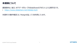 © 2024 NTT DATA Group Corporation 3
本講演について
講演資料は、後日、NTTデータグループのSlideShareのアカウント上で公開予定です。
• https://www.slideshare.net/nttdata-tech
本資料での動作確認には、PostgreSQL 17.0を利用しています。
 