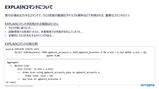 © 2024 NTT DATA Group Corporation 4
EXPLAINコマンドについて
実行計画を出力するコマンドで、クエリ性能の最適化やトラブル解析などで利用される、重要なコマンドの1つ
EXPLAINコマンドが活用される場面はたくさん
• クエリが急に遅くなった...
• 試験環境では高速だったのに、本番環境では性能が劣化してしまった...
• 定期的にクエリが劣化するタイミングがある...
EXPLAINコマンドの実行例
psql=# EXPLAIN (COSTS off)
SELECT SUM(bbalance) FROM pgbench_accounts a JOIN pgbench_branches b ON a.bid = b.bid WHERE a.aid = 10;
QUERY PLAN
--------------------------------------------------------------------------
Aggregate
-> Nested Loop
Join Filter: (b.bid = a.bid)
-> Index Scan using pgbench_accounts_pkey on pgbench_accounts a
Index Cond: (aid = 10)
-> Seq Scan on pgbench_branches b
(6 rows)
 