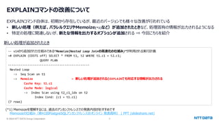 © 2024 NTT DATA Group Corporation 5
EXPLAINコマンドの改善について
EXPLAINコマンド自体は、初期から存在しているが、最近のバージョンでも様々な改善が行われている
• 新しい処理（例えば、パラレルクエリやMemoize(*1)など）が追加されたときなど、処理固有の情報が出力されるようになる
• 特定の処理に関連しないが、新たな情報を出力するオプションが追加される ⇒ 今回こちらを紹介
新しい処理が追加されたとき
(*1) Memoizeを理解するには、過去のアンカンファレンスでの発表内容がおすすめです
Memoizeの仕組み（第41回PostgreSQLアンカンファレンス@オンライン 発表資料） | PPT (slideshare.net)
-- v14から追加された仕組みである”Memoize(Nested Loop Joinの高速化の仕組み)”が利用される実行計画
=# EXPLAIN (COSTS off) SELECT * FROM t1, t2 WHERE t1.c1 = t2.c1;
QUERY PLAN
----------------------------------------------
Nested Loop
-> Seq Scan on t1
-> Memoize ← 新しい処理が追加されるとEXPLAINでも対応する情報が出力される
Cache Key: t1.c1
Cache Mode: logical
-> Index Scan using t2_c1_idx on t2
Index Cond: (c1 = t1.c1)
(7 rows)
 