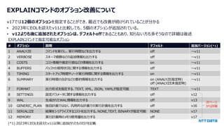 © 2024 NTT DATA Group Corporation 6
EXPLAINコマンドのオプション改善について
v17では12個のオプションを指定することができ、最近でも改善が続けられていることが分かる
• 2023年にEOLを迎えたv11と比較しても、5個のオプションが追加されている。
• v12よりも後に追加されたオプションは、デフォルトoffであることもあり、知らない方も多そうなので詳細は後述
EXPLAINコマンドで指定可能なオプション
# オプション 説明 デフォルト 追加バージョン(*1)
1 ANALYZE コマンドを実行し、実行時間などを出力する off ～v11
2 VERBOSE スキーマ修飾などの追加情報も出力する off ～v11
3 COSTS コスト情報や推定行数などの情報を出力する on ～v11
4 BUFFERS バッファの使用状況に関する情報を出力する off ～v11
5 TIMING スタートアップ時間やノード実行時間に関する情報を出力する on ～v11
6 SUMMARY 実行時間の合計などの要約情報を出力する on (ANALYZE指定時)
off (ANALYZE未指定時)
～v11
7 FORMAT 出力形式を指定する. TEXT, XML, JSON, YAMLが指定可能 TEXT ～v11
8 SETTINGS 設定パラメータに関する情報を出力する off v12
9 WAL 生成されたWAL情報を出力する off v13
10 GENERIC_PLAN 独自計画ではなく、汎用的な計画での実行計画を出力する off v16
11 SERIALIZE 結果をシリアライズするコストを出力する。NONE,TEXT, BINARYが指定可能 NONE v17
12 MEMORY 実行計画時のメモリ使用量を出力する off v17
(*1) 2023年にEOLを迎えたv11以降に追加されたものだけを記載
次ページ
から詳細
 