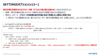 © 2024 NTT DATA Group Corporation 7
SETTINGSオプション(v12～)
実行計画に影響を与えるパラメータ値（デフォルト値と異なる値のみ）を出力するオプション
• 背景：実行計画を生成したパラメータ条件も合わせて管理できるように追加された
• 想定ユースケース：パラメータの影響を実行計画に含めて管理したい場合に利用できる
➢ 例えば、「クエリ最適化のため、様々なパラメータで、実行計画を確認したが、記録し忘れた...」といったことを防げる
-- SETTINGSオプションを付与したときの実行例
psql=# EXPLAIN (COSTS off, SETTINGS on)
SELECT * FROM pgbench_accounts a JOIN pgbench_branches b ON a.bid = b.bid WHERE a.aid = 101;
QUERY PLAN
--------------------------------------------------------------------------------------
Nested Loop
Join Filter: (b.bid = a.bid)
-> Index Scan using pgbench_accounts_pkey on pgbench_accounts a
Index Cond: (aid = 101)
-> Seq Scan on pgbench_branches b
Settings: effective_cache_size = ‘3933MB’, work_mem = ‘7MB’, enable_hashjoin = ‘off’ ← デフォルトと異なるパラメータ値が出力
(6 rows)
 
