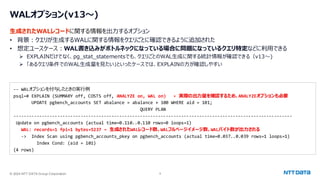 © 2024 NTT DATA Group Corporation 9
WALオプション(v13～)
生成されたWALレコードに関する情報を出力するオプション
• 背景：クエリが生成するWALに関する情報をクエリごとに確認できるように追加された
• 想定ユースケース：WAL書き込みがボトルネックになっている場合に問題になっているクエリ特定などに利用できる
➢ EXPLAINだけでなく、pg_stat_statementsでも、クエリごとのWAL生成に関する統計情報が確認できる（v13～)
➢ 「あるクエリ条件でのWAL生成量を見たい」といったケースでは、EXPLAINの方が確認しやすい
-- WALオプションを付与したときの実行例
psql=# EXPLAIN (SUMMARY off, COSTS off, ANALYZE on, WAL on) ← 実際の出力量を確認するため、ANALYZEオプションも必要
UPDATE pgbench_accounts SET abalance = abalance + 100 WHERE aid = 101;
QUERY PLAN
------------------------------------------------------------------------------------------------------------
Update on pgbench_accounts (actual time=0.110..0.110 rows=0 loops=1)
WAL: records=1 fpi=1 bytes=5237 ← 生成されたWALレコード数、WALフルページイメージ数、WALバイト数が出力される
-> Index Scan using pgbench_accounts_pkey on pgbench_accounts (actual time=0.037..0.039 rows=1 loops=1)
Index Cond: (aid = 101)
(4 rows)
 