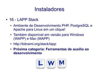 Instaladores
● 16 - LAPP Stack
● Ambiente de Desenvolvimento PHP, PostgreSQL e
Apache para Linux em um clique!
● Também disponível em versão para Windows
(WAPP) e Mac (MAPP)
● http://bitnami.org/stack/lapp
● Próxima categoria: Ferramentas de auxílio ao
desenvolvimento
 