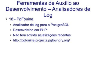 Ferramentas de Auxílio ao
Desenvolvimento – Analisadores de
Log
● 18 - PgFouine
● Analisador de log para o PostgreSQL
● Desenvolvido em PHP
● Não tem sofrido atualizações recentes
● http://pgfouine.projects.pgfoundry.org/
 
