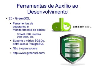 Ferramentas de Auxílio ao
Desenvolvimento
● 20 - GreenSQL
● Ferramentas de
seguranca e
monitoramento de dados:
– Firewall, SQL Injection,
Data Mask, etc.
● Suporte a vários SGBDs,
entre eles o PostgreSQL
● Não é open source
● http://www.greensql.com/
 