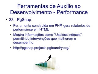 Ferramentas de Auxílio ao
Desenvolvimento - Performance
● 23 - PgSnap
● Ferramenta construida em PHP, gera relatórios de
performance em HTML
● Mostra informações como "Useless indexes",
permitindo intervenções que melhorem o
desempenho
● http://pgsnap.projects.pgfoundry.org/
 