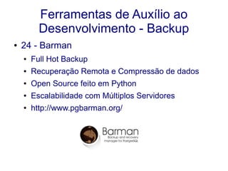 Ferramentas de Auxílio ao
Desenvolvimento - Backup
● 24 - Barman
● Full Hot Backup
● Recuperação Remota e Compressão de dados
● Open Source feito em Python
● Escalabilidade com Múltiplos Servidores
● http://www.pgbarman.org/
 