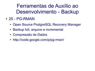 Ferramentas de Auxílio ao
Desenvolvimento - Backup
● 25 - PG-RMAN
● Open Source PostgreSQL Recovery Manager
● Backup full, arquive e incremental
● Compressão de Dados
● http://code.google.com/p/pg-rman/
 