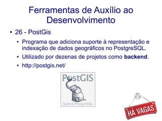 Ferramentas de Auxílio ao
Desenvolvimento
● 26 - PostGis
● Programa que adiciona suporte à representação e
indexação de dados geográficos no PostgreSQL.
● Utilizado por dezenas de projetos como backend.
● http://postgis.net/
 