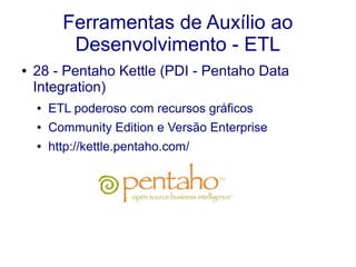 Ferramentas de Auxílio ao
Desenvolvimento - ETL
● 28 - Pentaho Kettle (PDI - Pentaho Data
Integration)
● ETL poderoso com recursos gráficos
● Community Edition e Versão Enterprise
● http://kettle.pentaho.com/
 