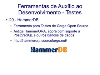 Ferramentas de Auxílio ao
Desenvolvimento - Testes
● 29 - HammerDB
● Ferramenta para Testes de Carga Open Source
● Antiga HammerORA, agora com suporte a
PostgreSQL e outros bancos de dados
● http://hammerora.sourceforge.net/
 