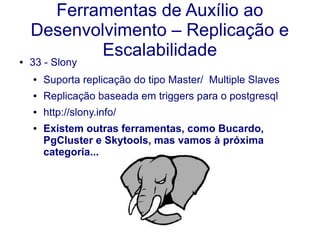 Ferramentas de Auxílio ao
Desenvolvimento – Replicação e
Escalabilidade● 33 - Slony
● Suporta replicação do tipo Master/ Multiple Slaves
● Replicação baseada em triggers para o postgresql
● http://slony.info/
● Existem outras ferramentas, como Bucardo,
PgCluster e Skytools, mas vamos à próxima
categoria...
 