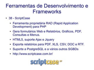 Ferramentas de Desenvolvimento e
Frameworks
● 38 - ScriptCase
● Ferramenta proprietária RAD (Rapid Application
Development) para PHP
● Gera formulários Web e Relatórios, Gráficos, PDF,
Consultas e Menus.
● HTML5, suporte Ajax e Jquery
● Exporta relatórios para PDF, XLS, CSV, DOC e RTF.
● Suporte a PostgreSQL e a vários outros SGBDs
● http://www.scriptcase.com.br/
 