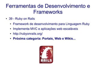 Ferramentas de Desenvolvimento e
Frameworks
● 39 - Ruby on Rails
● Framework de desenvolvimento para Linguagem Ruby
● Implementa MVC e aplicações web escaláveis
● http://rubyonrails.org/
● Próxima categoria: Portais, Web e Wikis...
 