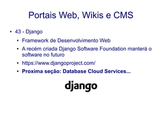 Portais Web, Wikis e CMS
● 43 - Django
● Framework de Desenvolvimento Web
● A recém criada Django Software Foundation manterá o
software no futuro
● https://www.djangoproject.com/
● Proxima seção: Database Cloud Services...
 