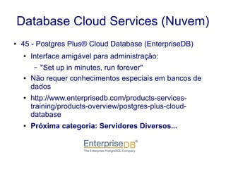 Database Cloud Services (Nuvem)
● 45 - Postgres Plus® Cloud Database (EnterpriseDB)
● Interface amigável para administração:
– "Set up in minutes, run forever"
● Não requer conhecimentos especiais em bancos de
dados
● http://www.enterprisedb.com/products-services-
training/products-overview/postgres-plus-cloud-
database
● Próxima categoria: Servidores Diversos...
 