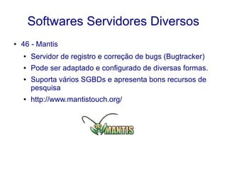Softwares Servidores Diversos
● 46 - Mantis
● Servidor de registro e correção de bugs (Bugtracker)
● Pode ser adaptado e configurado de diversas formas.
● Suporta vários SGBDs e apresenta bons recursos de
pesquisa
● http://www.mantistouch.org/
 