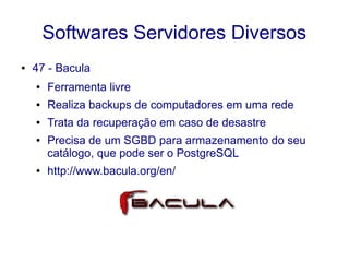 Softwares Servidores Diversos
● 47 - Bacula
● Ferramenta livre
● Realiza backups de computadores em uma rede
● Trata da recuperação em caso de desastre
● Precisa de um SGBD para armazenamento do seu
catálogo, que pode ser o PostgreSQL
● http://www.bacula.org/en/
 