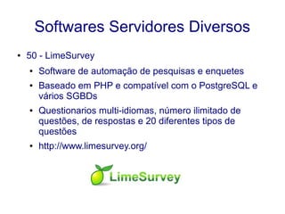 Softwares Servidores Diversos
● 50 - LimeSurvey
● Software de automação de pesquisas e enquetes
● Baseado em PHP e compatível com o PostgreSQL e
vários SGBDs
● Questionarios multi-idiomas, número ilimitado de
questões, de respostas e 20 diferentes tipos de
questões
● http://www.limesurvey.org/
 