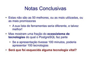 Notas Conclusivas
● Estas não são as 50 melhores, ou as mais utilizadas, ou
as mais promissoras
● A sua lista de ferramentas seria diferente, e talvez
melhor!
● Mas mostram uma fração do ecossistema de
tecnologias do qual o PostgreSQL faz parte
● Se a apresentação tivesse 100 minutos, poderia
apresentar 100 tecnologias
● Será que foi esquecida alguma tecnologia vital?
 