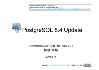 LOCAL DEVELOPER DAY '09 /Winter
  (                @       , 2009 )
  http://www.local.gr.jp/?php%2Fhistory%2F%C2%E803%B2%F3%28LDD%2709%2FWinter%29




PostgreSQL 8.4 Update

     PostgreSQL                   / NTT OSS



                     2009.2.14
 