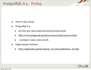 PostgreSQL 8.4 / Prolog




                        •   Want to play along?

                        •   PostgreSQL 8.4

                            •   git clone git://git.postgresql.org/git/postgresql.git

                            •   http://www.postgresql.org/docs/current/static/anoncvs.html

                            •   ./configure; make; make install;

                        •   Pagila Sample Database

                            •   http://pgfoundry.org/frs/?group_id=1000150&release_id=998




Sunday, April 5, 2009
 