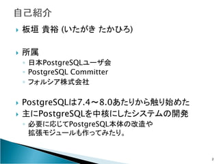 板垣 貴裕 (いたがき たかひろ)

所属
◦ 日本PostgreSQLユーザ会
◦ PostgreSQL Committer
◦ フォルシア株式会社

PostgreSQLは7.4～8.0あたりから触り始めた
主にPostgreSQLを中核に...