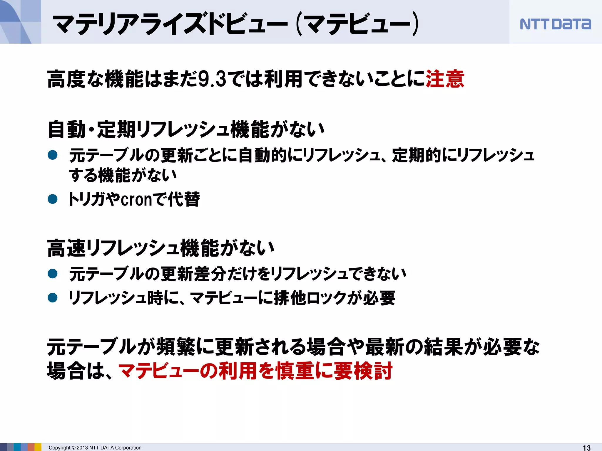 13Copyright © 2013 NTT DATA Corporation
マテリアライズドビュー(マテビュー)
高度な機能はまだ9.3では利用できないことに注意
自動・定期リフレッシュ機能がない
 元テーブルの更新ごとに自動的にリフレッシュ、定期的にリフレッシュ
する機能がない
 トリガやcronで代替
高速リフレッシュ機能がない
 元テーブルの更新差分だけをリフレッシュできない
 リフレッシュ時に、マテビューに排他ロックが必要
元テーブルが頻繁に更新される場合や最新の結果が必要な
場合は、マテビューの利用を慎重に要検討
 
