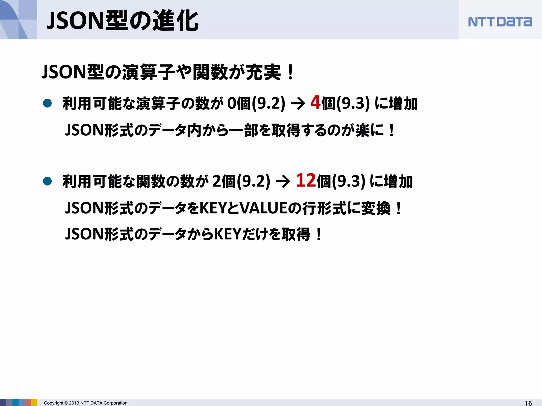 16Copyright © 2013 NTT DATA Corporation
JSON型の進化
JSON型の演算子や関数が充実！
 利用可能な演算子の数が 0個(9.2) → 4個(9.3) に増加
JSON形式のデータ内から一部を取得するのが楽に！
 利用可能な関数の数が 2個(9.2) → 12個(9.3) に増加
JSON形式のデータをKEYとVALUEの行形式に変換！
JSON形式のデータからKEYだけを取得！
 