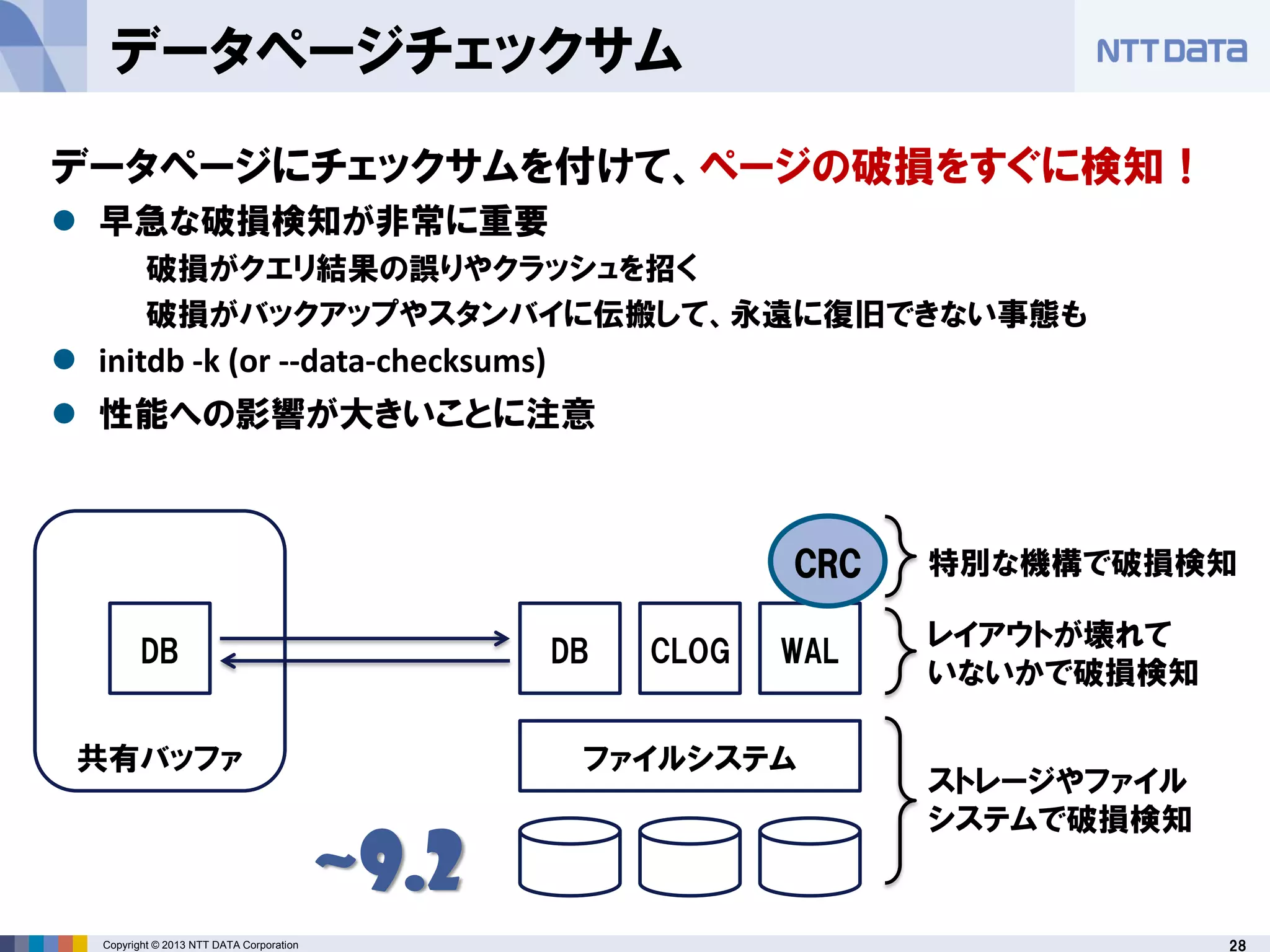 28Copyright © 2013 NTT DATA Corporation
ファイルシステム
DB CLOG WAL
ストレージやファイル
システムで破損検知
レイアウトが壊れて
いないかで破損検知
CRC 特別な機構で破損検知
DB
共有バッファ
~9.2
データページチェックサム
データページにチェックサムを付けて、ページの破損をすぐに検知！
 早急な破損検知が非常に重要
破損がクエリ結果の誤りやクラッシュを招く
破損がバックアップやスタンバイに伝搬して、永遠に復旧できない事態も
 initdb -k (or --data-checksums)
 性能への影響が大きいことに注意
 