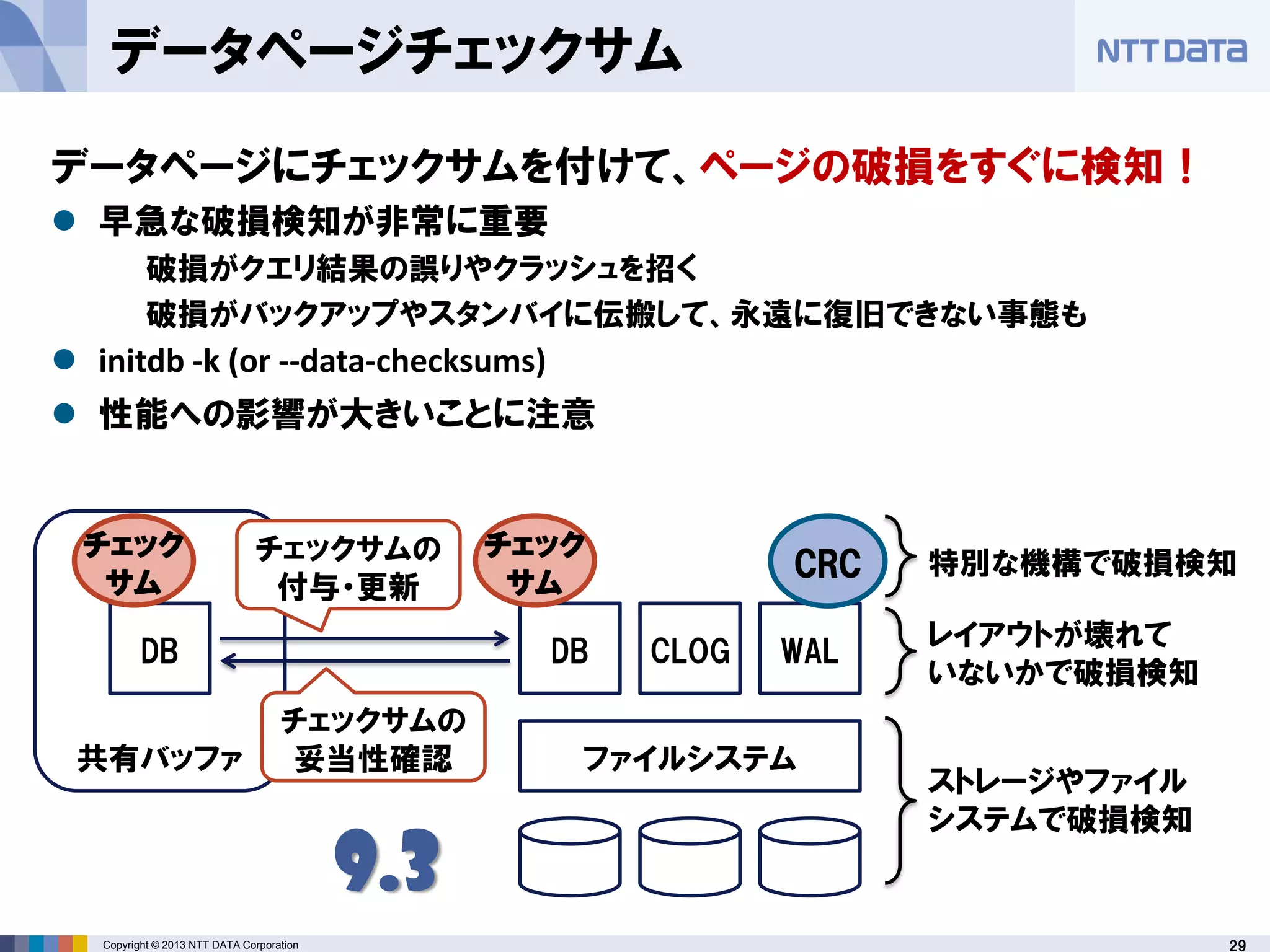 29Copyright © 2013 NTT DATA Corporation
ファイルシステム
DB CLOG WAL
CRC
DB
共有バッファ
チェック
サム
チェック
サム
チェックサムの
付与・更新
ストレージやファイル
システムで破損検知
レイアウトが壊れて
いないかで破損検知
特別な機構で破損検知
9.3
チェックサムの
妥当性確認
データページチェックサム
データページにチェックサムを付けて、ページの破損をすぐに検知！
 早急な破損検知が非常に重要
破損がクエリ結果の誤りやクラッシュを招く
破損がバックアップやスタンバイに伝搬して、永遠に復旧できない事態も
 initdb -k (or --data-checksums)
 性能への影響が大きいことに注意
 