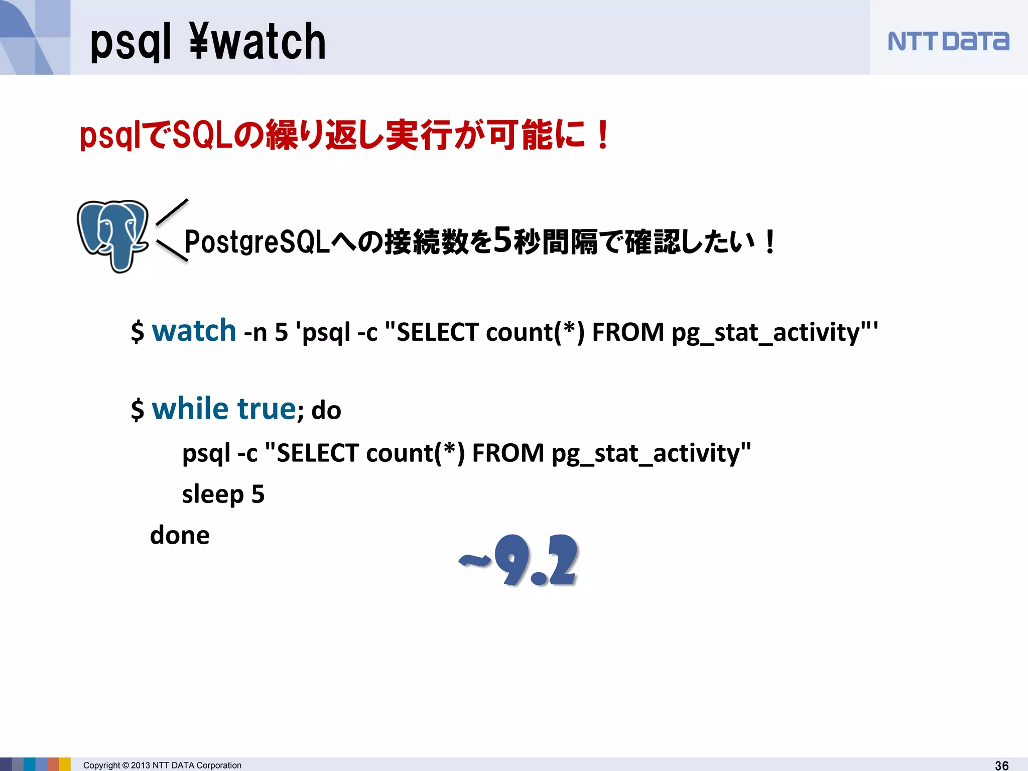 36Copyright © 2013 NTT DATA Corporation
psql ¥watch
psqlでSQLの繰り返し実行が可能に！
$ watch -n 5 'psql -c "SELECT count(*) FROM pg_stat_activity"'
$ while true; do
psql -c "SELECT count(*) FROM pg_stat_activity"
sleep 5
done
PostgreSQLへの接続数を5秒間隔で確認したい！
~9.2
 