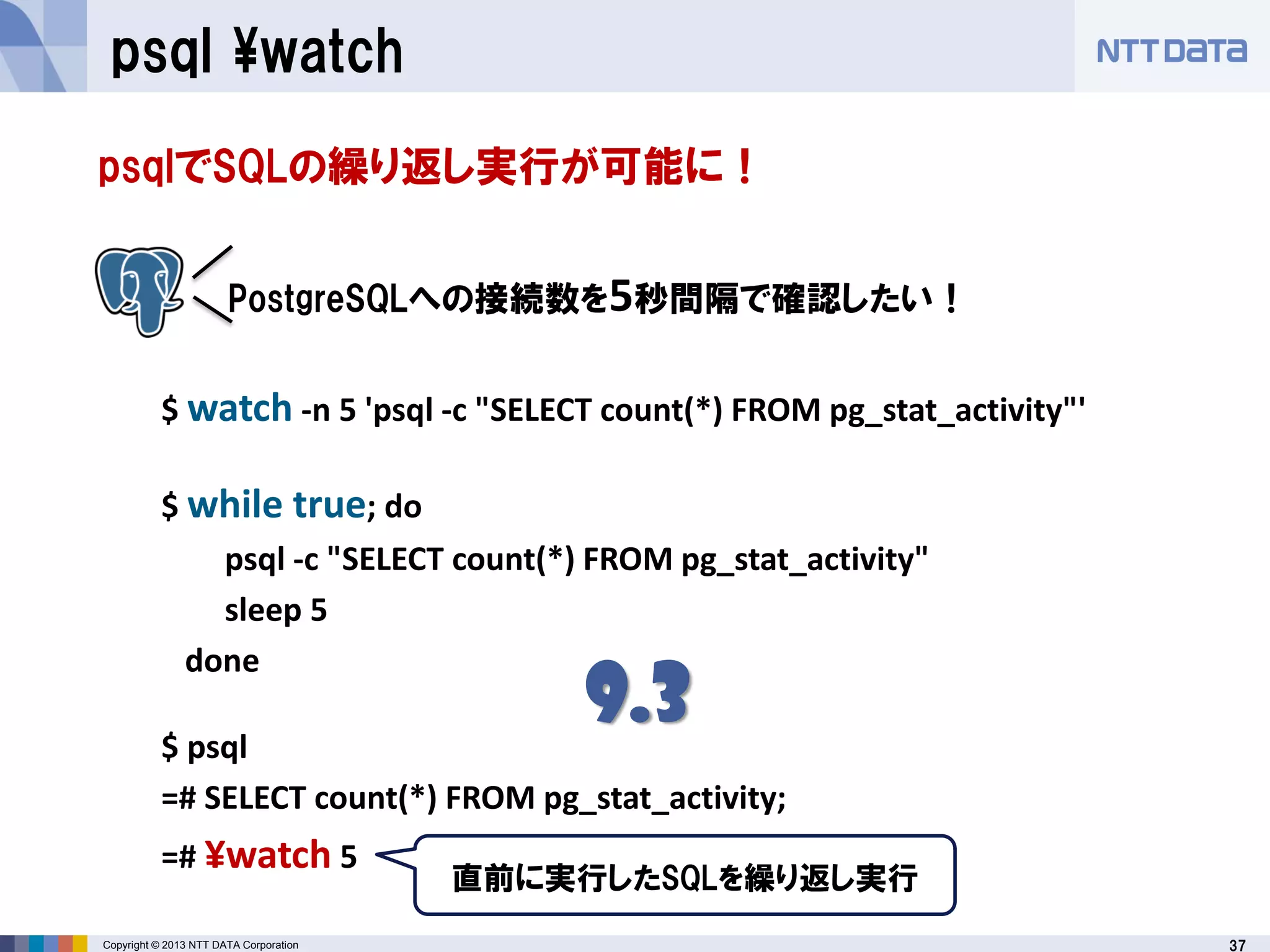 37Copyright © 2013 NTT DATA Corporation
psql ¥watch
psqlでSQLの繰り返し実行が可能に！
$ watch -n 5 'psql -c "SELECT count(*) FROM pg_stat_activity"'
$ while true; do
psql -c "SELECT count(*) FROM pg_stat_activity"
sleep 5
done
$ psql
=# SELECT count(*) FROM pg_stat_activity;
=# ¥watch 5
PostgreSQLへの接続数を5秒間隔で確認したい！
直前に実行したSQLを繰り返し実行
9.3
 