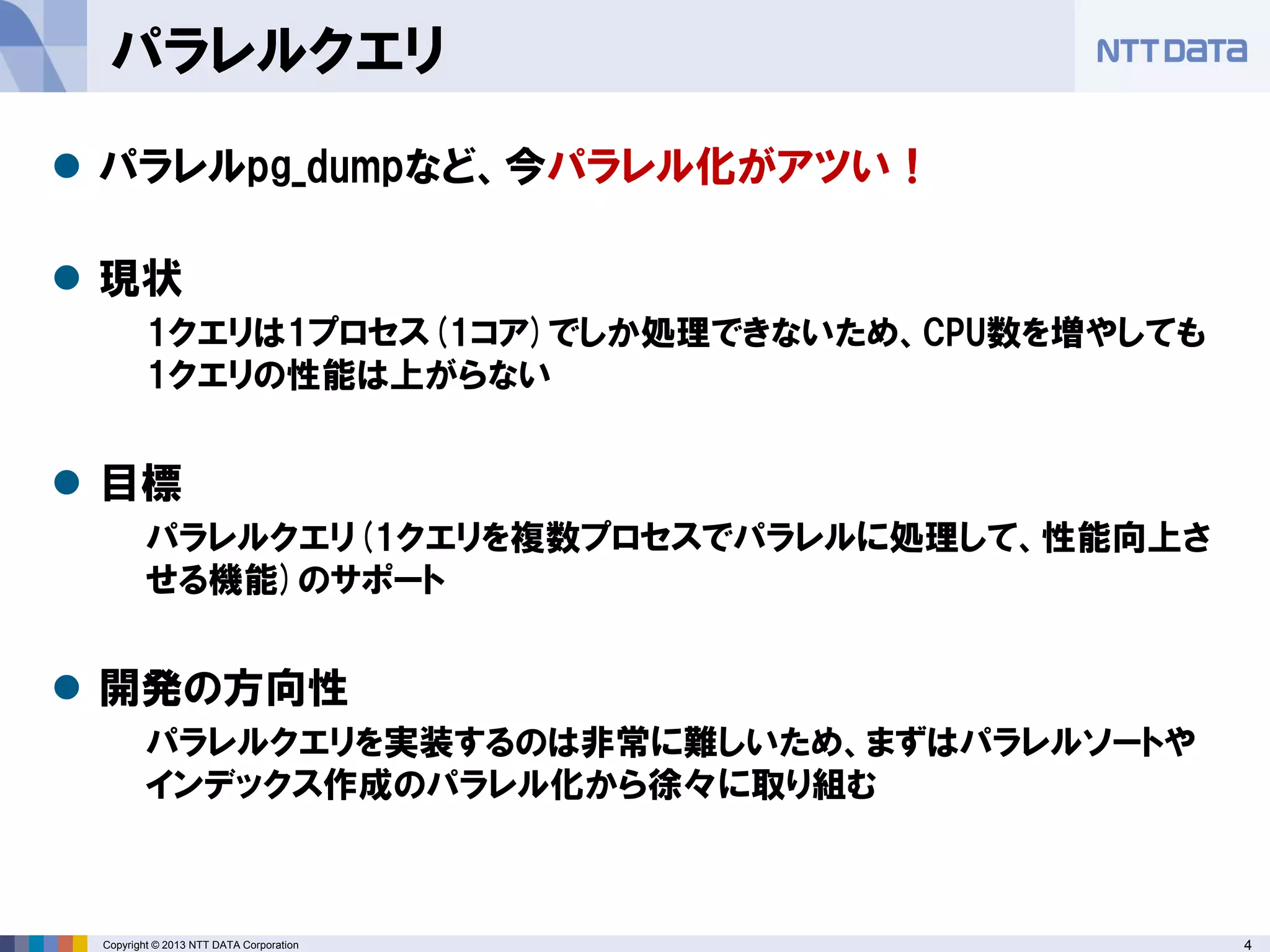 4Copyright © 2013 NTT DATA Corporation
パラレルクエリ
 パラレルpg_dumpなど、今パラレル化がアツい！
 現状
1クエリは1プロセス(1コア)でしか処理できないため、CPU数を増やしても
1クエリの性能は上がらない
 目標
パラレルクエリ(1クエリを複数プロセスでパラレルに処理して、性能向上さ
せる機能)のサポート
 開発の方向性
パラレルクエリを実装するのは非常に難しいため、まずはパラレルソートや
インデックス作成のパラレル化から徐々に取り組む
 